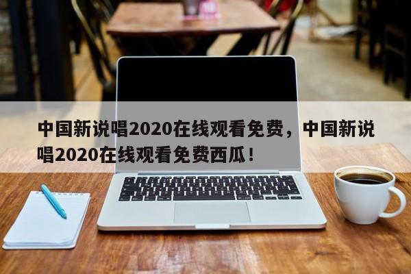 中国新说唱2020在线观看免费，中国新说唱2020在线观看免费西瓜！